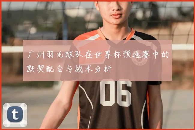广州羽毛球队在世界杯预选赛中的默契配合与战术分析