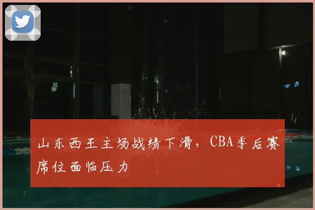 山东西王主场战绩下滑,CBA季后赛席位面临压力
