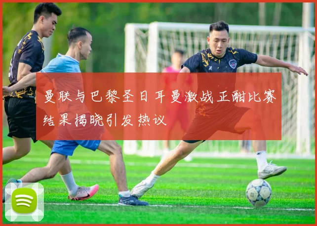 曼联与巴黎圣日耳曼激战正酣比赛结果揭晓引发热议