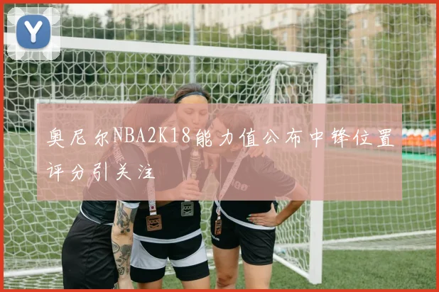奥尼尔NBA2K18能力值公布中锋位置评分引关注