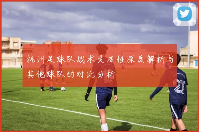 杭州足球队战术灵活性深度解析与其他球队的对比分析